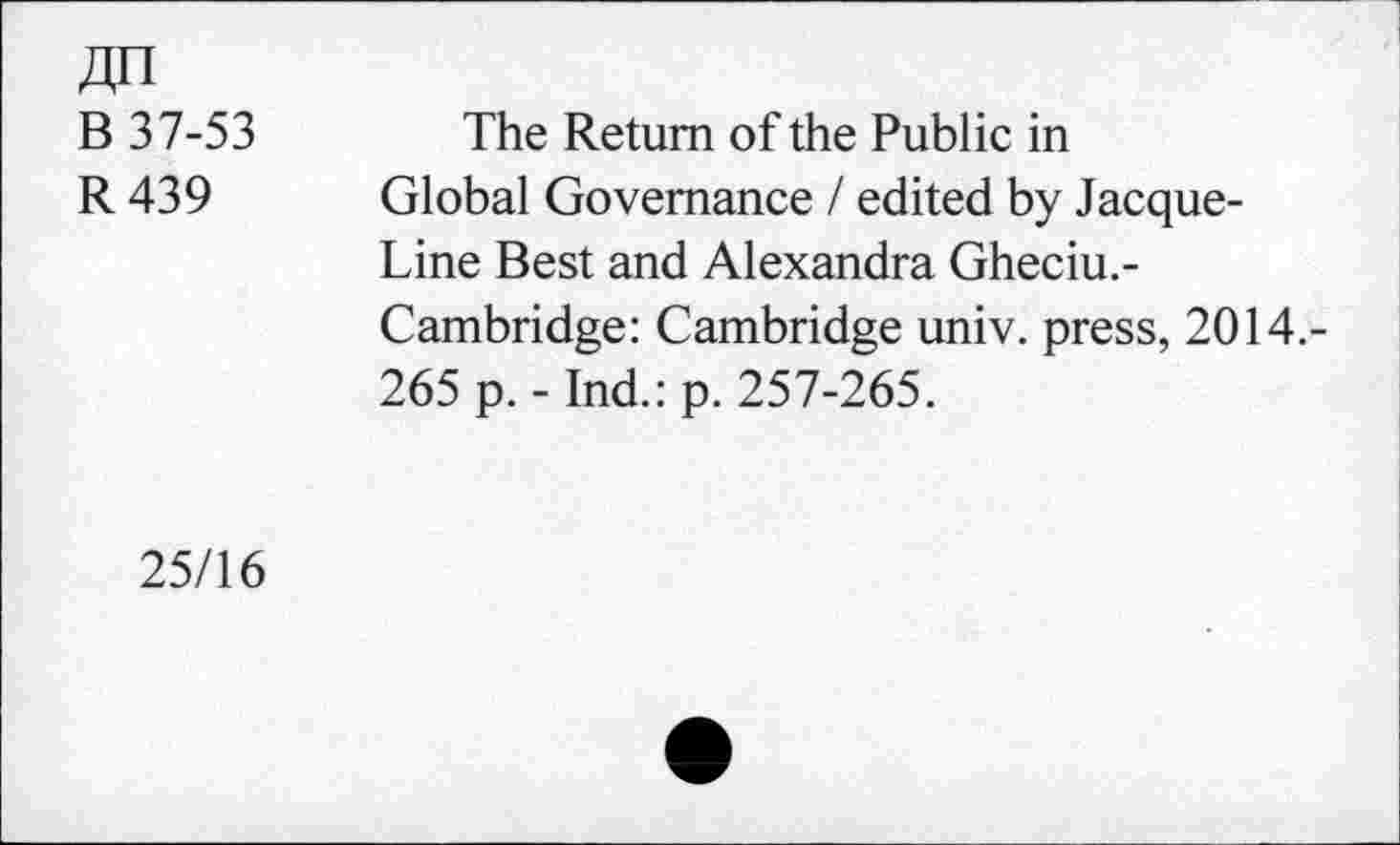 ﻿B 37-53
R439
The Return of the Public in Global Governance / edited by Jacque-Line Best and Alexandra Gheciu.-Cambridge: Cambridge univ. press, 2014.-
265 p. - Ind.: p. 257-265.
25/16